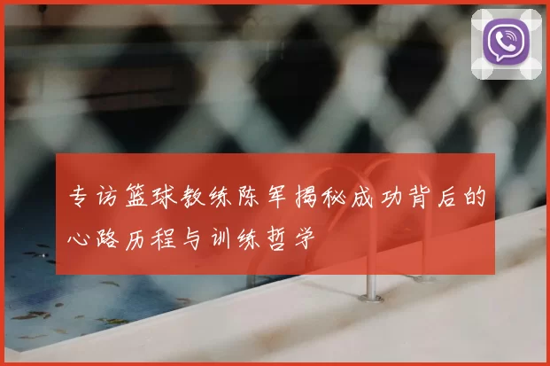 专访篮球教练陈军揭秘成功背后的心路历程与训练哲学