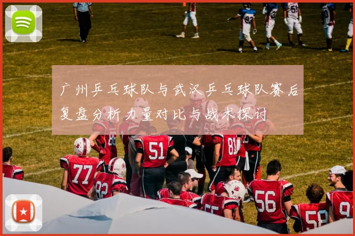 广州乒乓球队与武汉乒乓球队赛后复盘分析力量对比与战术探讨