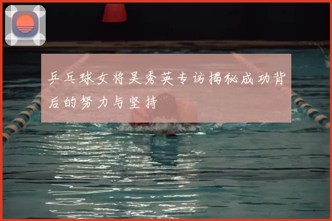 乒乓球女将吴秀英专访揭秘成功背后的努力与坚持