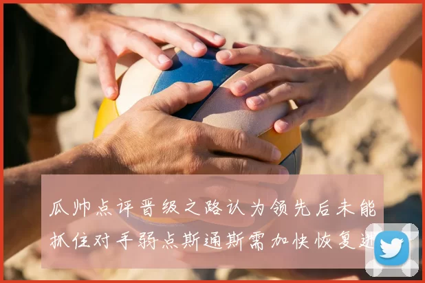 瓜帅点评晋级之路认为领先后未能抓住对手弱点斯通斯需加快恢复进程