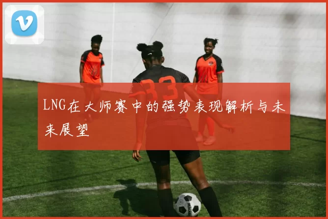 LNG在大师赛中的强势表现解析与未来展望