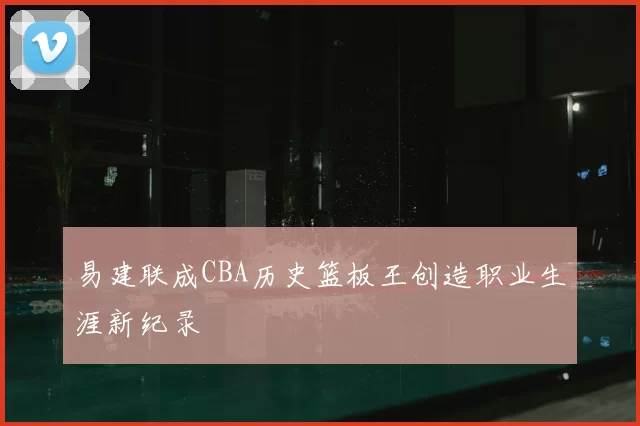 易建联成CBA历史篮板王创造职业生涯新纪录