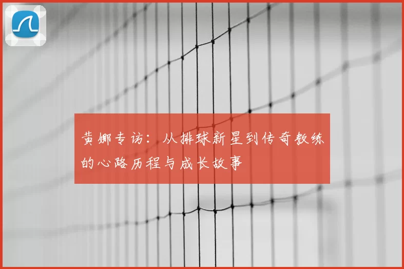 黄娜专访:从排球新星到传奇教练的心路历程与成长故事