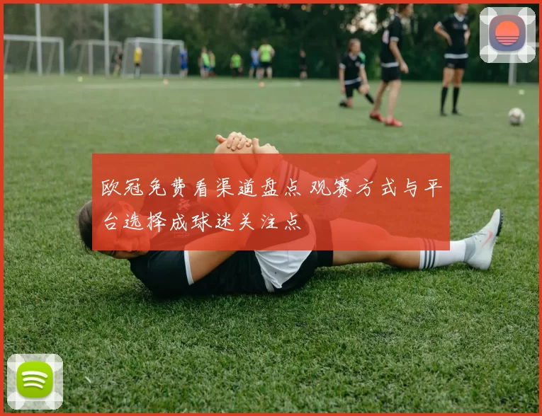 欧冠免费看渠道盘点 观赛方式与平台选择成球迷关注点