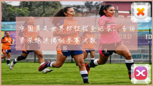 中国男足世界杯征程全记录:专访资深球迷揭秘参赛次数
