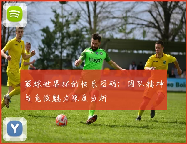 篮球世界杯的快乐密码:团队精神与竞技魅力深度分析