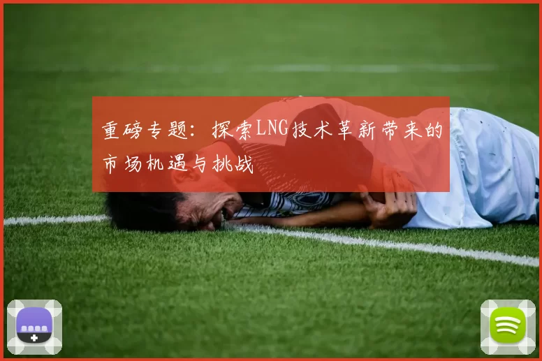 重磅专题：探索LNG技术革新带来的市场机遇与挑战