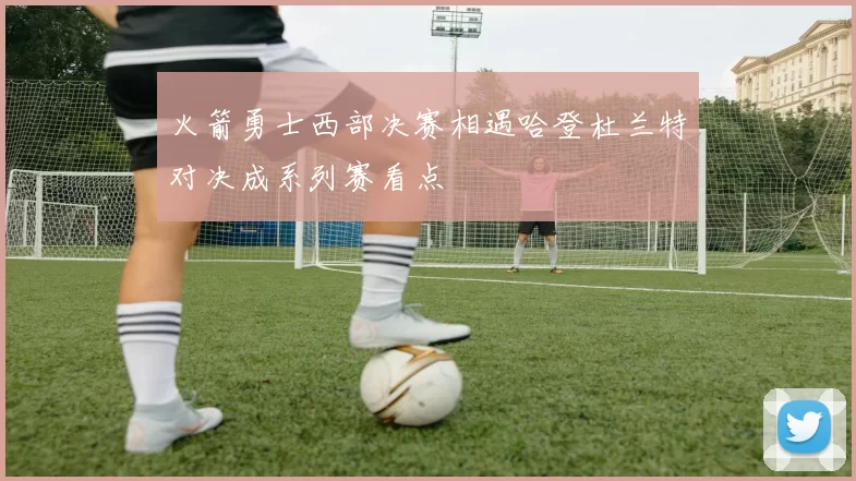火箭勇士西部决赛相遇哈登杜兰特对决成系列赛看点