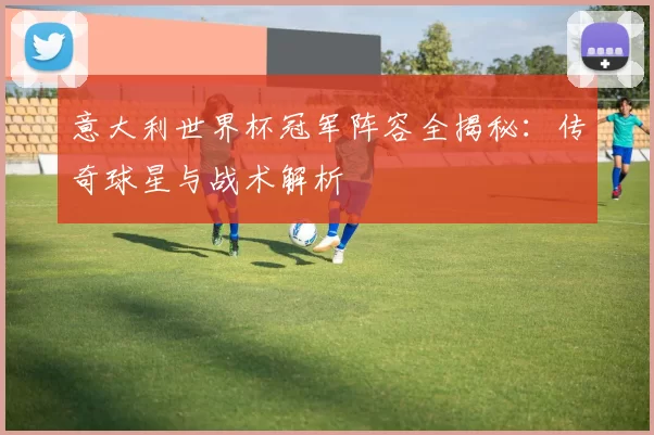 意大利世界杯冠军阵容全揭秘:传奇球星与战术解析