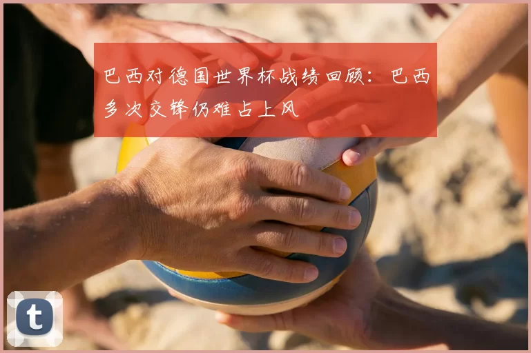 巴西对德国世界杯战绩回顾:巴西多次交锋仍难占上风