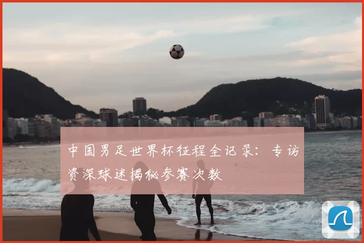 中国男足世界杯征程全记录:专访资深球迷揭秘参赛次数