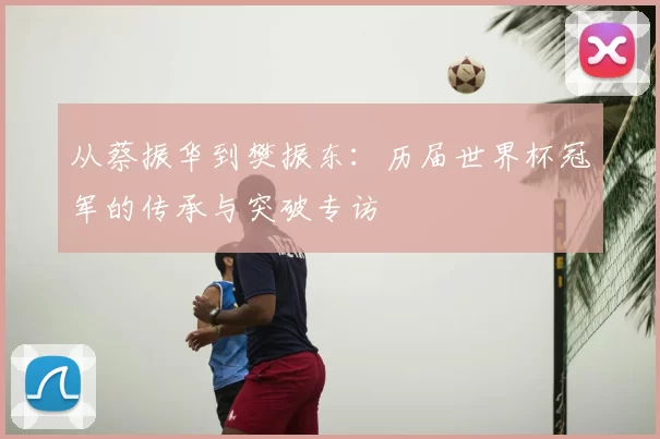 从蔡振华到樊振东:历届世界杯冠军的传承与突破专访