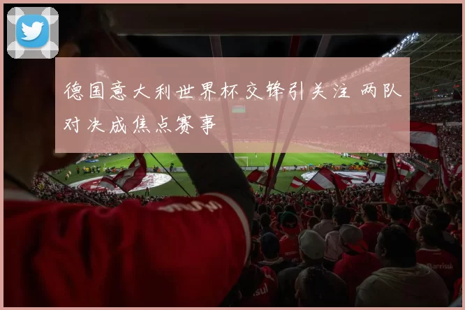 德国意大利世界杯交锋引关注 两队对决成焦点赛事