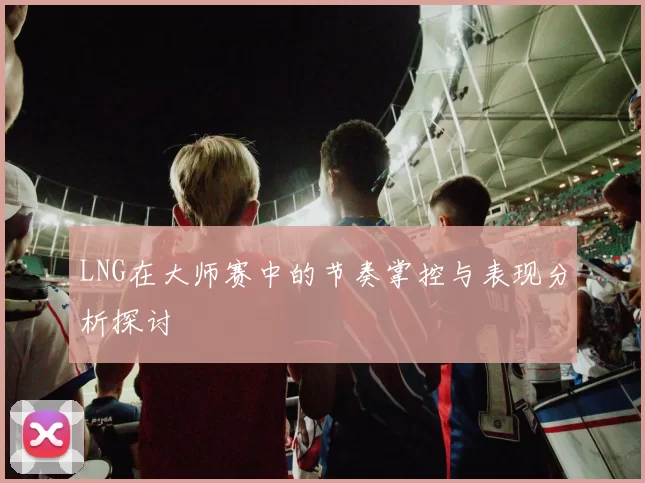 LNG在大师赛中的节奏掌控与表现分析探讨