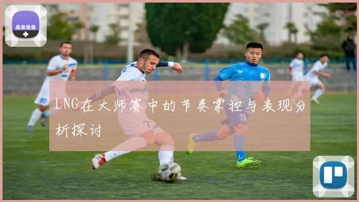 LNG在大师赛中的节奏掌控与表现分析探讨