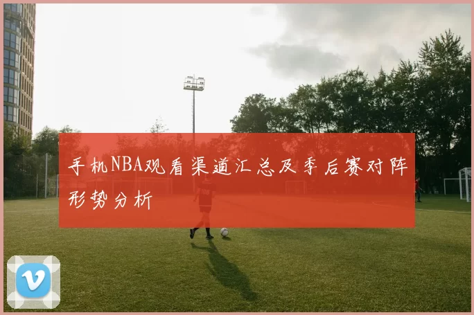 手机NBA观看渠道汇总及季后赛对阵形势分析