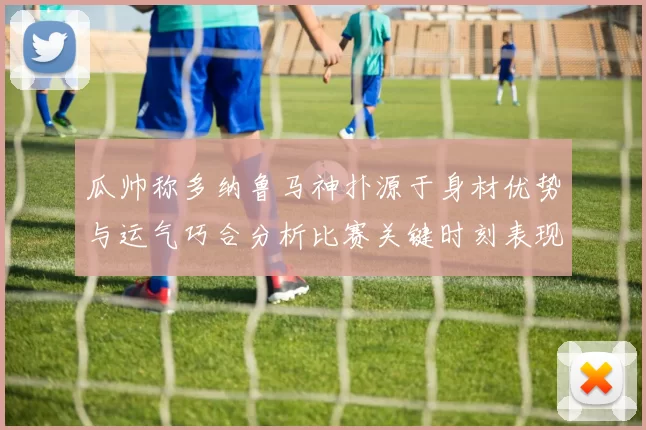 瓜帅称多纳鲁马神扑源于身材优势与运气巧合分析比赛关键时刻表现