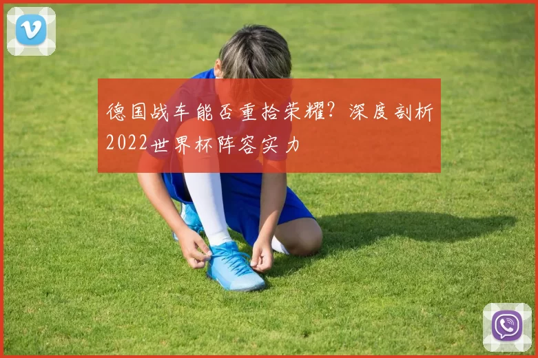 德国战车能否重拾荣耀？深度剖析2022世界杯阵容实力