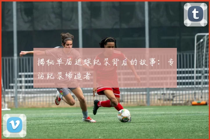 揭秘单届进球纪录背后的故事:专访纪录缔造者