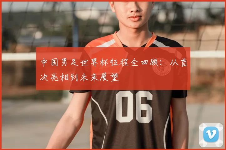 中国男足世界杯征程全回顾:从首次亮相到未来展望