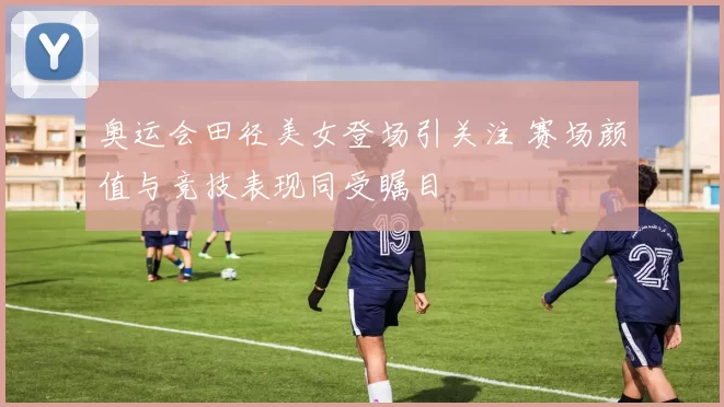 奥运会田径美女登场引关注 赛场颜值与竞技表现同受瞩目