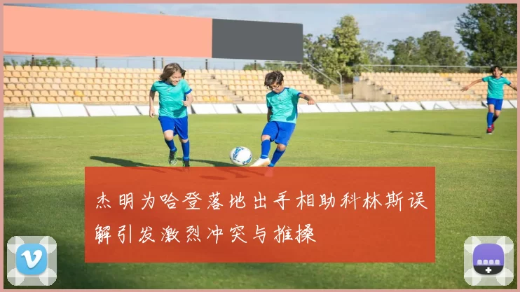 杰明为哈登落地出手相助科林斯误解引发激烈冲突与推搡