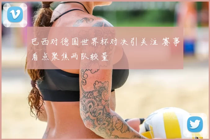 巴西对德国世界杯对决引关注 赛事看点聚焦两队较量