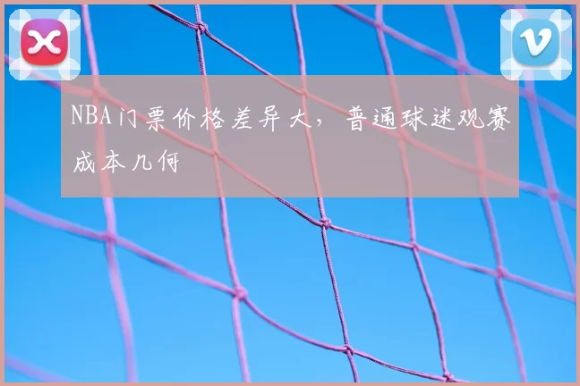 NBA门票价格差异大，普通球迷观赛成本几何
