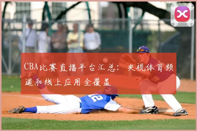 CBA比赛直播平台汇总：央视体育频道和线上应用全覆盖