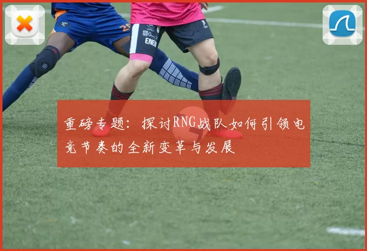 重磅专题:探讨RNG战队如何引领电竞节奏的全新变革与发展