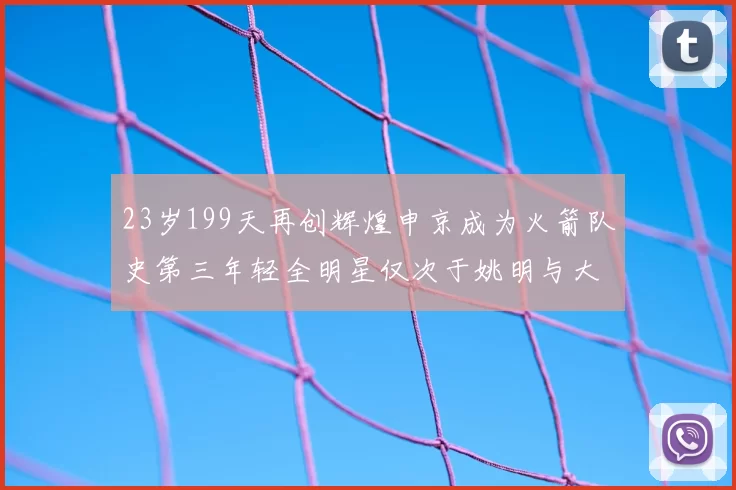 23岁199天再创辉煌申京成为火箭队史第三年轻全明星仅次于姚明与大梦