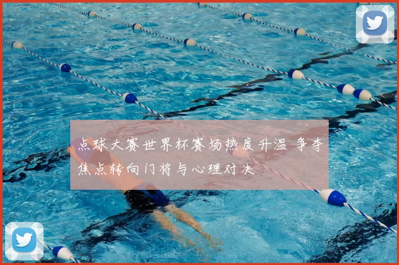 点球大赛世界杯赛场热度升温 争夺焦点转向门将与心理对决