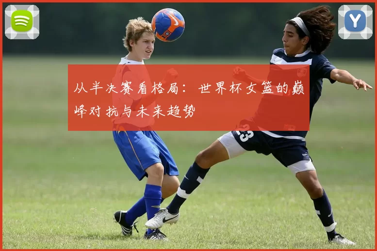从半决赛看格局:世界杯女篮的巅峰对抗与未来趋势