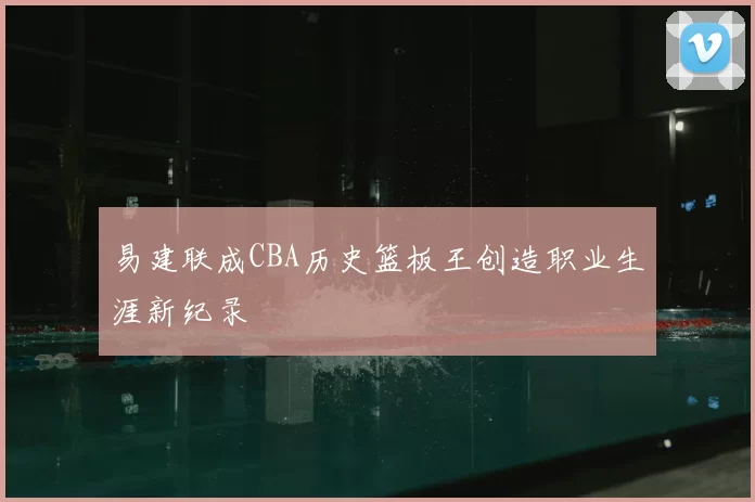 易建联成CBA历史篮板王创造职业生涯新纪录