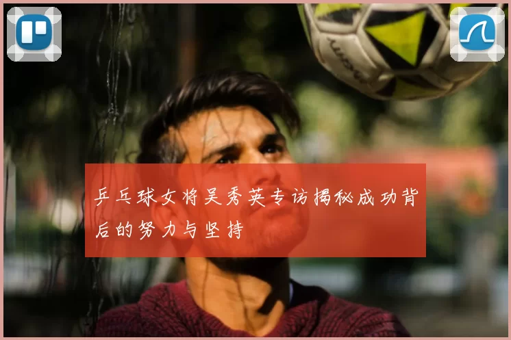 乒乓球女将吴秀英专访揭秘成功背后的努力与坚持