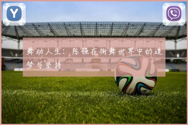 舞动人生：陈强在街舞世界中的追梦与坚持