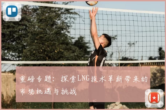 重磅专题：探索LNG技术革新带来的市场机遇与挑战