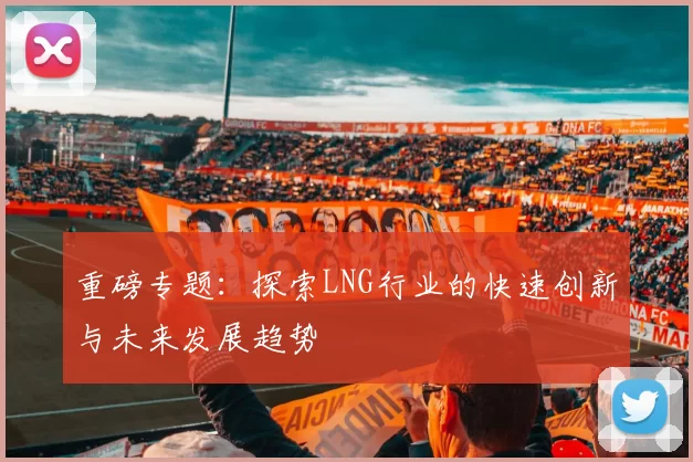 重磅专题：探索LNG行业的快速创新与未来发展趋势