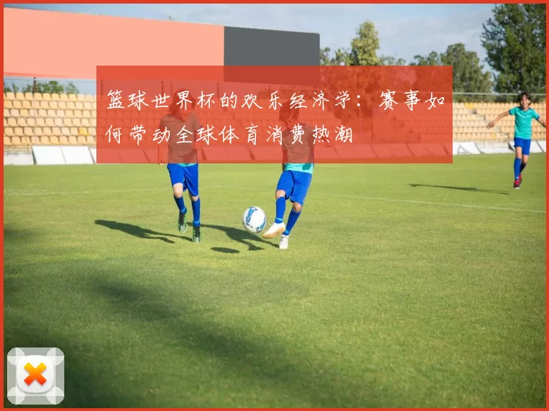 篮球世界杯的欢乐经济学：赛事如何带动全球体育消费热潮