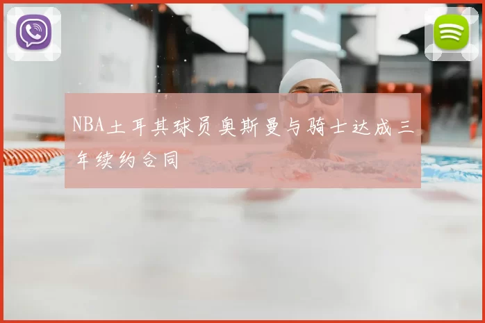 NBA土耳其球员奥斯曼与骑士达成三年续约合同