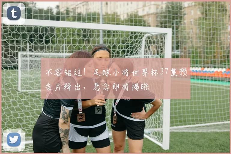 不容错过!足球小将世界杯37集预告片释出,悬念即将揭晓