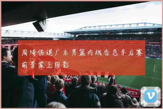 周琦伤退广东男篮内线告急季后赛前景蒙上阴影