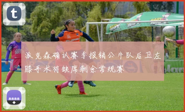 派克森确认赛季报销公牛队后卫左膝手术将缺席剩余常规赛