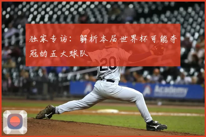 独家专访:解析本届世界杯可能夺冠的五大球队