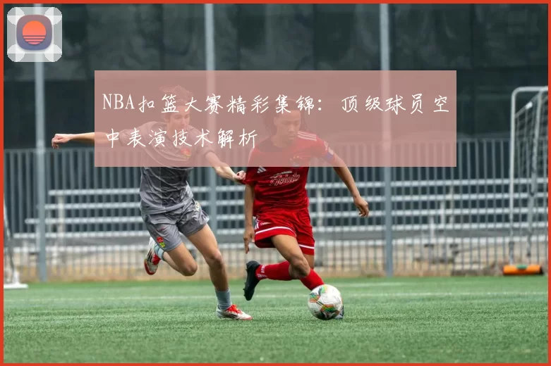 NBA扣篮大赛精彩集锦：顶级球员空中表演技术解析