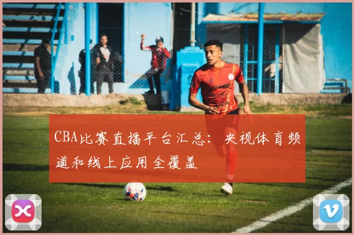 CBA比赛直播平台汇总：央视体育频道和线上应用全覆盖
