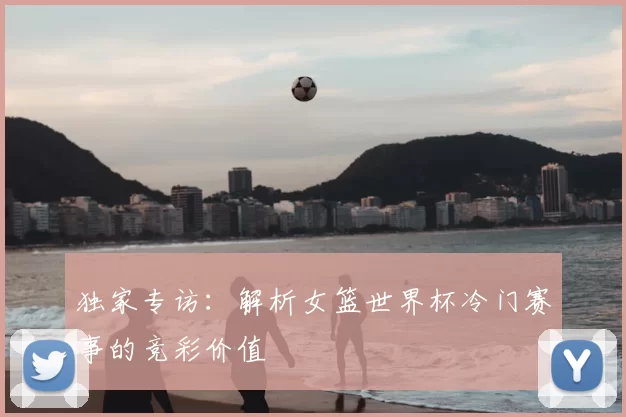 独家专访:解析女篮世界杯冷门赛事的竞彩价值