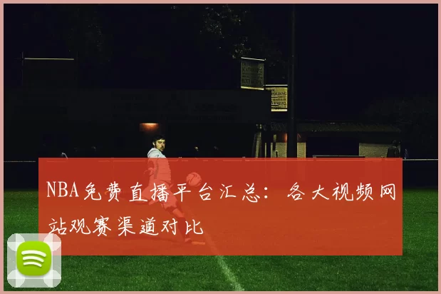 NBA免费直播平台汇总:各大视频网站观赛渠道对比