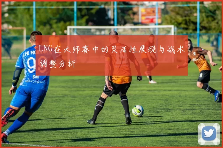 LNG在大师赛中的灵活性展现与战术调整分析