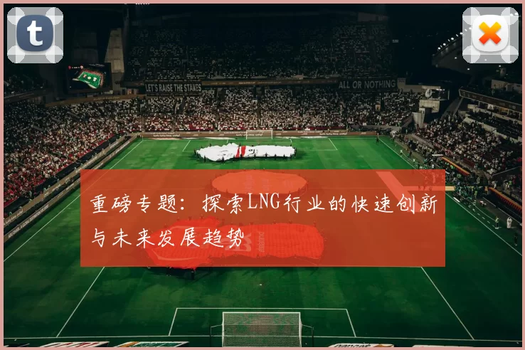 重磅专题：探索LNG行业的快速创新与未来发展趋势